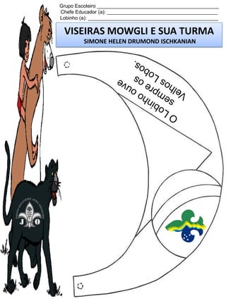 Grupo Escoteiro ____________________________________________
Chefe Educador (a): ________________________________________
Lobinho (a): _______________________________________________

VISEIRAS MOWGLI E SUA TURMA
SIMONE HELEN DRUMOND ISCHKANIAN

 