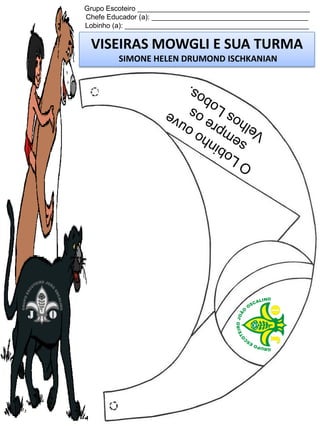 Grupo Escoteiro ____________________________________________
Chefe Educador (a): ________________________________________
Lobinho (a): _______________________________________________

VISEIRAS MOWGLI E SUA TURMA
SIMONE HELEN DRUMOND ISCHKANIAN

 
