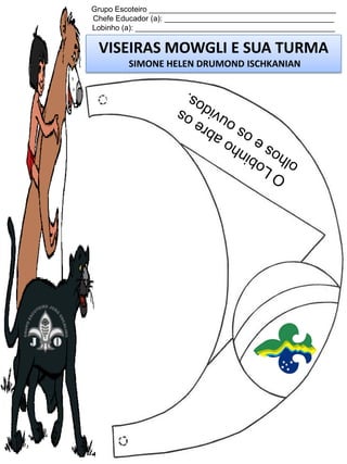 Grupo Escoteiro ____________________________________________
Chefe Educador (a): ________________________________________
Lobinho (a): _______________________________________________

VISEIRAS MOWGLI E SUA TURMA
SIMONE HELEN DRUMOND ISCHKANIAN

 