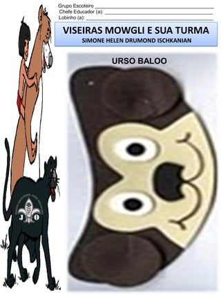 Grupo Escoteiro ____________________________________________
Chefe Educador (a): ________________________________________
Lobinho (a): _______________________________________________

VISEIRAS MOWGLI E SUA TURMA
SIMONE HELEN DRUMOND ISCHKANIAN

URSO BALOO

 
