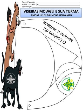 Grupo Escoteiro ____________________________________________
Chefe Educador (a): ________________________________________
Lobinho (a): _______________________________________________

VISEIRAS MOWGLI E SUA TURMA
SIMONE HELEN DRUMOND ISCHKANIAN

 
