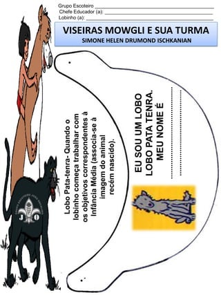 .............................................
..........................................

EU SOU UM LOBO
LOBO PATA TENRA.
MEU NOME É

Lobo Pata-tenra- Quando o
lobinho começa trabalhar com
os objetivos correspondentes à
Infância Média (associa-se à
imagem do animal
recém nascido).

Grupo Escoteiro ____________________________________________
Chefe Educador (a): ________________________________________
Lobinho (a): _______________________________________________

VISEIRAS MOWGLI E SUA TURMA
SIMONE HELEN DRUMOND ISCHKANIAN

 