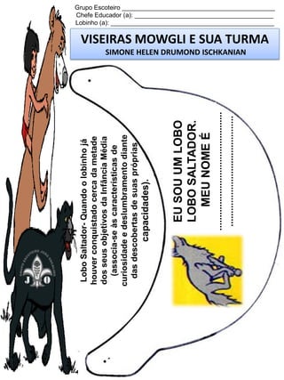 .............................................
..........................................

EU SOU UM LOBO
LOBO SALTADOR.
MEU NOME É

capacidades).

Lobo Saltador- Quando o lobinho já
houver conquistado cerca da metade
dos seus objetivos da Infância Média
(associa-se às características de
curiosidade e deslumbramento diante
das descobertas de suas próprias

Grupo Escoteiro ____________________________________________
Chefe Educador (a): ________________________________________
Lobinho (a): _______________________________________________

VISEIRAS MOWGLI E SUA TURMA
SIMONE HELEN DRUMOND ISCHKANIAN

 