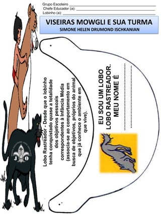 .............................................
..........................................

EU SOU UM LOBO
LOBO RASTREADOR.
MEU NOME É

Lobo Rastreador - Desde que o lobinho
tenha conquistado quase a totalidade
dos objetivos pessoais
correspondentes à Infância Média
(associa-se ao comportamento em
busca de objetivos, próprios do animal
que já conhece o ambiente em
que vive).

Grupo Escoteiro ____________________________________________
Chefe Educador (a): ________________________________________
Lobinho (a): _______________________________________________

VISEIRAS MOWGLI E SUA TURMA
SIMONE HELEN DRUMOND ISCHKANIAN

 