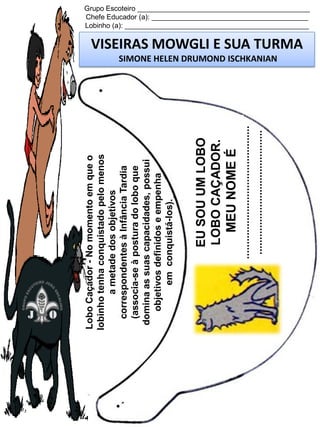 .............................................
..........................................

EU SOU UM LOBO
LOBO CAÇADOR.
MEU NOME É

Lobo Caçador - No momento em que o
lobinho tenha conquistado pelo menos
a metade dos objetivos
correspondentes à Infância Tardia
(associa-se à postura do lobo que
domina as suas capacidades, possui
objetivos definidos e empenha
em conquistá-los).

Grupo Escoteiro ____________________________________________
Chefe Educador (a): ________________________________________
Lobinho (a): _______________________________________________

VISEIRAS MOWGLI E SUA TURMA
SIMONE HELEN DRUMOND ISCHKANIAN

 