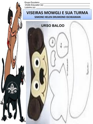 Grupo Escoteiro ____________________________________________
Chefe Educador (a): ________________________________________
Lobinho (a): _______________________________________________

VISEIRAS MOWGLI E SUA TURMA
SIMONE HELEN DRUMOND ISCHKANIAN

URSO BALOO

 