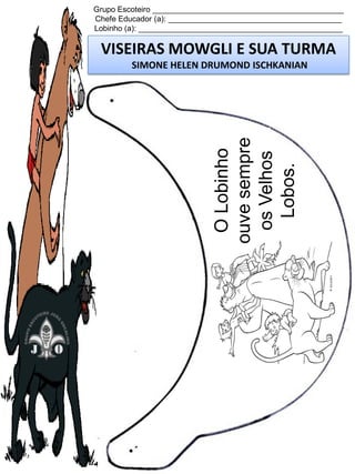 Grupo Escoteiro ____________________________________________
Chefe Educador (a): ________________________________________
Lobinho (a): _______________________________________________

VISEIRAS MOWGLI E SUA TURMA

O Lobinho
ouve sempre
os Velhos
Lobos.

SIMONE HELEN DRUMOND ISCHKANIAN

 