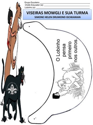 Grupo Escoteiro ____________________________________________
Chefe Educador (a): ________________________________________
Lobinho (a): _______________________________________________

VISEIRAS MOWGLI E SUA TURMA

O Lobinho
pensa
primeiro
nos outros.

SIMONE HELEN DRUMOND ISCHKANIAN

 