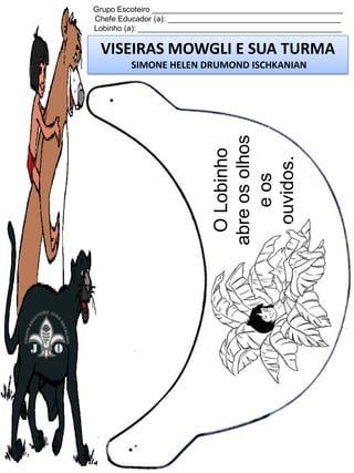 Grupo Escoteiro ____________________________________________
Chefe Educador (a): ________________________________________
Lobinho (a): _______________________________________________

VISEIRAS MOWGLI E SUA TURMA

O Lobinho
abre os olhos
e os
ouvidos.

SIMONE HELEN DRUMOND ISCHKANIAN

 