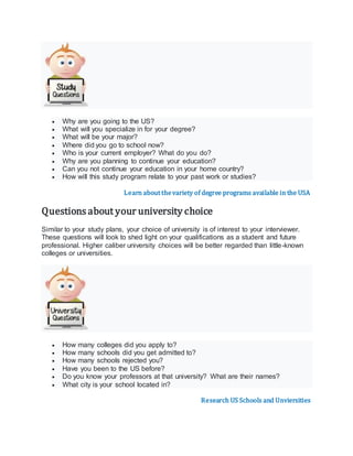  Why are you going to the US?
 What will you specialize in for your degree?
 What will be your major?
 Where did you go to school now?
 Who is your current employer? What do you do?
 Why are you planning to continue your education?
 Can you not continue your education in your home country?
 How will this study program relate to your past work or studies?
Learn about thevariety of degree programs available in the USA
Questions about your university choice
Similar to your study plans, your choice of university is of interest to your interviewer.
These questions will look to shed light on your qualifications as a student and future
professional. Higher caliber university choices will be better regarded than little-known
colleges or universities.
 How many colleges did you apply to?
 How many schools did you get admitted to?
 How many schools rejected you?
 Have you been to the US before?
 Do you know your professors at that university? What are their names?
 What city is your school located in?
Research US Schools and Unviersities
 