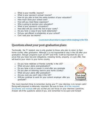  What is your monthly income?
 What is your sponsor’s annual income?
 How do you plan to fund the entire duration of your education?
 How much does your school cost?
 How will you meet these expenses?
 Who is going to sponsor your education?
 What is your sponsor's occupation?
 How else will you cover the rest of your costs?
 Do you have a copy of your bank statements?
 Did you get offered a scholarship at your school?
 Can I see your tax returns?
Learn more about what to expect whilestudying in the USA
Questions about your post-graduationplans
Technically, the F1 student visa is only granted to those who plan to return to their
home country after graduation. Although it is not impossible to stay in the US after your
graduation, through programs such as OPT and H1B, it will be important for you to
prove that you have ties and obligations, including family, property, or a job offer, that
will lead to your return to your home country.
 Do you have relatives or friends currently in the US?
 What are your plans post-graduation?
 Do you have a job or career in mind after you graduate
 Do you plan on returning back to your home country?
 What are your plans after graduation?
 Are you sure you won't stay in the US?
 Will you continue to work for your current employer after you
graduate?
The most important thing to remember during your F1 visa interview is to remain calm!
Being well prepared is extremely important. Be sure to have all of the required
documents and receipts with you so that you can focus on your interview questions.
Answer all of the questions asked of you, and remember to be open and honest!
 