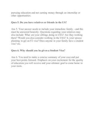 pursuing education and not earning money through an internship or
other opportunities.
Ques 5. Do you have relatives or friends in the US?
Ans 5. Your answer needs to include your immediate family - and this
must be answered honestly. Questions regarding your relatives may
also include: What are your siblings doing in USA? Are they working
there? Would you also consider working in the USA? Is your spouse
planning to get an F2 visa? Does anyone in your family have a student
visa? etc.
Ques 6. Why should you be given a Student Visa?
Ans 6. You need to make a concise summary of your case and put
your best points forward. Emphasis on your excitement for the quality
of education you will receive and your ultimate goal to come home to
your roots.
 
