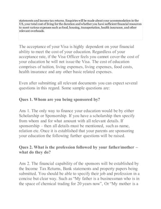statements and income tax returns. Enquiries will be made about your accommodation in the
US, your total cost of living for the duration and whether you have sufficient financial resources
to meet various expenses such as food, housing, transportation, health insurance, and other
relevant overheads.
The acceptance of your Visa is highly dependent on your financial
ability to meet the cost of your education. Regardless of your
acceptance rate, if the Visa Officer feels you cannot cover the cost of
your education he will not issue the Visa. The cost of education
comprises of tuition, living expenses, living expenses, food costs,
health insurance and any other basic related expenses.
Even after submitting all relevant documents you can expect several
questions in this regard. Some sample questions are:
Ques 1. Whom are you being sponsored by?
Ans 1. The only way to finance your education would be by either
Scholarship or Sponsorship. If you have a scholarship then specify
from whom and for what amount with all relevant details. If
sponsorship – then all details must be mentioned, such as name,
relation etc. Once it is established that your parents are sponsoring
your education the following further questions will be raised.
Ques 2. What is the profession followed by your father/mother –
what do they do?
Ans 2. The financial capability of the sponsors will be established by
the Income Tax Returns, Bank statements and property papers being
submitted. You should be able to specify their job and profession in a
concise but clear way. Such as “My father is a businessman who is in
the space of chemical trading for 20 years now”, Or “My mother is a
 