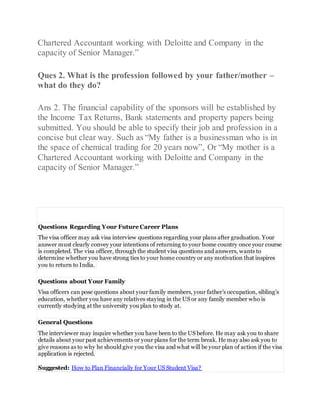 Chartered Accountant working with Deloitte and Company in the
capacity of Senior Manager.”
Ques 2. What is the profession followed by your father/mother –
what do they do?
Ans 2. The financial capability of the sponsors will be established by
the Income Tax Returns, Bank statements and property papers being
submitted. You should be able to specify their job and profession in a
concise but clear way. Such as “My father is a businessman who is in
the space of chemical trading for 20 years now”, Or “My mother is a
Chartered Accountant working with Deloitte and Company in the
capacity of Senior Manager.”
Questions Regarding Your Future Career Plans
The visa officer may ask visa interview questions regarding your plans after graduation. Your
answer must clearly convey your intentions of returning to your home country once your course
is completed. The visa officer, through the student visa questions and answers, wants to
determine whether you have strong ties to your home country or any motivation that inspires
you to return to India.
Questions about Your Family
Visa officers can pose questions about your family members, your father’s occupation, sibling’s
education, whether you have any relatives staying in the US or any family member who is
currently studying at the university you plan to study at.
General Questions
The interviewer may inquire whether you have been to the US before. He may ask you to share
details about your past achievements or your plans for the term break. He may also ask you to
give reasons as to why he should give you the visa and what will be your plan of action if the visa
application is rejected.
Suggested: How to Plan Financially for Your US Student Visa?
 