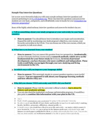 Sample Visa Interview Questions
Let us now move forward to help you with some sample embassy interview questions and
answers pertaining to an F-1 US student visa. These visa interview questions and answers for
students are very basic, and generic, and will definitely come in handy for your US student visa
interview preparation!
Some of the highly asked embassy interview questions and answers for student visa are:
1. Tell us something about your study program at your university in your home
country.
 How to answer: You should know how to introduce your major and concentration.
Expand the talk by mentioning your study program’s objectives, core courses, your
favourite universities in the US etc. You canchoose one of the core courses, which you
are good at, to talk more about.
2. What have you learned from your studies?
 How to answer: You can answer this question from two perspectives. Academically,
you have learned a lot from courses such as research methods, which serve as the
fundamentals for your future study in Germany. In terms of personal
development, you have become a lot more confident and independent. These
traits would help you navigate through your new studying and living
environment in the US.
3. In which ways will you improve your language skills?
 How to answer: This seemingly simple-to-answer question requires a more tactful
response. You are supposed to talk about your language learning methods
and how effective they are.
4. Why did you choose THIS university and HOW did you find it?
 How to answer: Please visit the university’s official website to learn about its
history and academic settings.
 You can also checkthe institution’s exchange and internship programs. It would be a
plus point to combine this information with your plan in the US.
 Ans 1.
 Reply should communicate your excitement for going to this particular University.
 Be able to speak specifically ofyour choice and benefits to you from the university’s ranking,
faculty, facilities, programs, affiliations, alumni profile etc.
 It should convey you would have liked to go to this university – no matter which country it
were located in. For this you can read up on the famous professors with details books and
famous research papers published by them,accolades and awards they have won. You can also
find out about notable and well known alumni to be able to speak of them specifically.
 