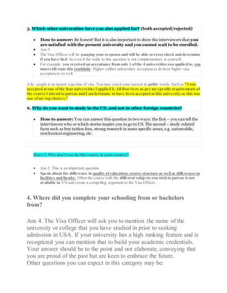 5. Which other universities have you also applied for? (both accepted/rejected)
 How to answer: Be honest! But it is also important to show the interviewers that you
are satisfied with the present university and you cannot wait to be enrolled.
 Ans 3.
 The Visa Officer will be gauging your response and will be able to cross check and determine
if you have lied. So even if the reply to this question is not complementary to yourself.
 For example, you received an acceptance from only 1 ofthe 4 universitiesyou applied to, you
must still state this truthfully. Higher caliber universities acceptances do have higher visa
acceptances as well.
Alie caught is an instant rejection of visa. You may couch your answer in polite words. Such as “I was
accepted at one ofthe four universities I applied it.All four were as per my specific requirements of
the course I intend to pursue and I am fortunate to have been accepted at this university as this was
one ofmy top choices.”
6. Why do you want to study in the US, and not in other foreign countries?
 How to answer: You can answer this question in two ways: the first – you cantell the
interviewers who or which stories inspire you to go to US. The second – study-related
facts such as free tuition fees, strong research in some specific areas, e.g. automobile,
mechanical engineering, etc.
Ques 2.Why don't you do this course in your country?
 Ans 2. This is an important question.
 Speak about the difference in quality of education, course structure as well as differences in
facilities and faculty. Often the course with the different subjects you wish to pursue is not
available in VN and create a compelling argument to the Visa Officer.
4. Where did you complete your schooling from or bachelors
from?
Ans 4. The Visa Officer will ask you to mention the name of the
university or college that you have studied in prior to seeking
admission in USA. If your university has a high ranking feature and is
recognized you can mention that to build your academic credentials.
Your answer should be to the point and not elaborate, conveying that
you are proud of the past but are keen to embrace the future.
Other questions you can expect in this category may be:
 