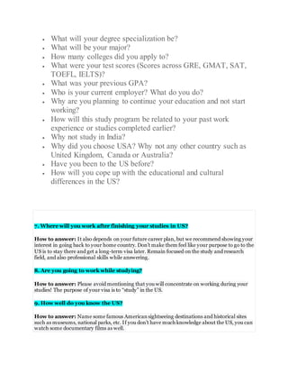  What will your degree specialization be?
 What will be your major?
 How many colleges did you apply to?
 What were your test scores (Scores across GRE, GMAT, SAT,
TOEFL, IELTS)?
 What was your previous GPA?
 Who is your current employer? What do you do?
 Why are you planning to continue your education and not start
working?
 How will this study program be related to your past work
experience or studies completed earlier?
 Why not study in India?
 Why did you choose USA? Why not any other country such as
United Kingdom, Canada or Australia?
 Have you been to the US before?
 How will you cope up with the educational and cultural
differences in the US?
7. Where will you work after finishing your studies in US?
How to answer: It also depends on your future career plan, but we recommend showing your
interest in going back to your home country. Don’t make them feel like your purpose to go to the
US is to stay there and get a long-term visa later. Remain focused on the study and research
field, and also professional skills while answering.
8. Are you going to work while studying?
How to answer: Please avoid mentioning that you will concentrate on working during your
studies! The purpose of your visa is to “study” in the US.
9. How well do you know the US?
How to answer: Name some famous Americansightseeing destinations and historical sites
such as museums, national parks, etc. If you don’t have much knowledge about the US, you can
watch some documentary films as well.
 