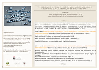 VI SEMINARIO INTERNACIONAL: COMUNICACIÓN MUNDIAL Y
E N C U E N T R O C I V I L I Z A T O R I O , 2 6 D E N O V I E M B R E 2 013
Dirección:
Sonia Valle de Frutos, Profa. de Comunicación y RR.II.
Juan Menor Sendra, Prof. de Comunicación y Sociología

!

15:30.- Bienvenida. Rafael Gómez, Director del Dto. de Ciencias de la Comunicación I, URJC
16:00-17:00.- CONFERENCIA INAUGURAL: WEB 2.0: UN MUNDO MAS LOCAL CON TECNOLOGIAS
MAS GLOBALES POR RAFAEL CALDUCH CERVERA, Catedrático de RR. II., UCM
17:00- 18:30 MESA REDONDA: RESISTENCIA LOCAL FRENTE A LA CULTURA GLOBAL o NUEVA
IDENTIDAD GLOBAL. Moderadora: Sonia Valle de Frutos, Dto. Cc. Comunicación I, URJC

Inscripciones:

!

sextoseminario.comundial@gmail.com

Najib Abu Warda, Profesor de Relaciones Internacionales, UCM

Convalidación de 0,25 créditos ECTS

Esma Kucukalic, Directora del Programa Hadaz Debate, Córdoba Int TV.

!

!

Agradecimientos a la Ayuda para la
realización de actividades de la
Facultad de Ciencias de la
Comunicación

!

Salón de Grados, Facultad de Ciencias
de la Comunicación, Fuenlabrada

Jens Ulrich Petersen, Corresponsal Kristelig DagBlade, Dinamarca

!

18:30- 20:00.-MESA REDONDA: EL PODER DE LOS CONGLOMERADOS DE LA COMUNICACIÓN:
MITO O REALIDAD: Moderador: Juan Menor Sendra, Dto. Cc. Comunicación I, URJC
Enrique Martínez Marín, Director General del Instituto Nacional de Tecnologías de la
Comunicación
Francisco Ruiz Antón, Manager Políticas Públicas y Asuntos Institucionales Google España y
Portugal
Manuel Mostaza Barrios, Director de operaciones de Sigma 2
Alejandro Perales, Presidente de la Asociación de usuarios de la Comunicación

SVF

20:30.-Clausura.Antonio García Jiménez, Decano de la Fac. de Cc. de la Comunicación, URJC

 