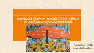 SABERESQUE“FORMAM”EMQUESTÃOEASPOLÍTICAS
DECURRÍCULOEFORMAÇÃO:reexistências
Ângela Albino – UFPB
angela.educ@gmail.com
 