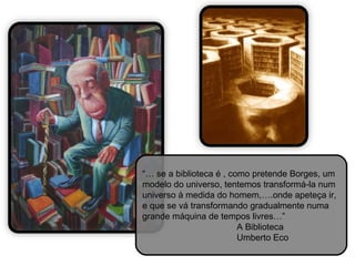 “… se a biblioteca é , como pretende Borges, um
modelo do universo, tentemos transformá-la num
universo à medida do homem,….onde apeteça ir,
e que se vá transformando gradualmente numa
grande máquina de tempos livres…”
                         A Biblioteca
                         Umberto Eco
 