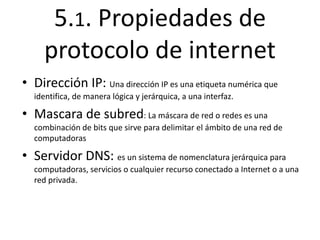 5.1. Propiedades de 
protocolo de internet 
• Dirección IP: Una dirección IP es una etiqueta numérica que 
identifica, de manera lógica y jerárquica, a una interfaz. 
• Mascara de subred: La máscara de red o redes es una 
combinación de bits que sirve para delimitar el ámbito de una red de 
computadoras 
• Servidor DNS: es un sistema de nomenclatura jerárquica para 
computadoras, servicios o cualquier recurso conectado a Internet o a una 
red privada. 
 