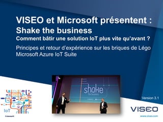 VISEO et Microsoft présentent :
Shake the business
Comment bâtir une solution IoT plus vite qu’avant ?
Principes et retour d’expérience sur les briques de Légo
Microsoft Azure IoT Suite
Version 3.1
IoT
 