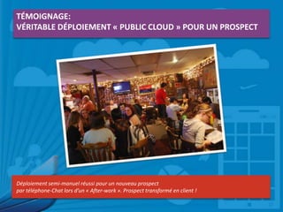 TÉMOIGNAGE:
VÉRITABLE DÉPLOIEMENT « PUBLIC CLOUD » POUR UN PROSPECT

Déploiement semi-manuel réussi pour un nouveau prospect
par téléphone-Chat lors d’un « After-work ». Prospect transformé en client !

 