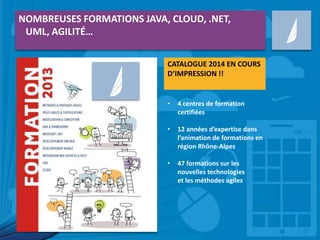 NOMBREUSES FORMATIONS JAVA, CLOUD, .NET,
UML, AGILITÉ…
CATALOGUE 2014 EN COURS
D’IMPRESSION !!

•

4 centres de formation
certifiées

•

12 années d’expertise dans
l’animation de formations en
région Rhône-Alpes

•

47 formations sur les
nouvelles technologies
et les méthodes agiles

 