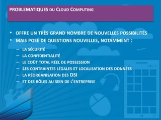 PROBLEMATIQUES DU CLOUD COMPUTING

• OFFRE UN TRÈS GRAND NOMBRE DE NOUVELLES POSSIBILITÉS
• MAIS POSE DE QUESTIONS NOUVELLES, NOTAMMENT :
–
–
–
–
–
–

LA SÉCURITÉ
LA CONFIDENTIALITÉ
LE COÛT TOTAL RÉEL DE POSSESSION
LES CONTRAINTES LÉGALES ET LOCALISATION DES DONNÉES
LA RÉORGANISATION DES DSI
ET DES RÔLES AU SEIN DE L’ENTREPRISE

 