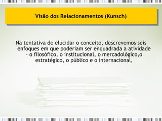 Na tentativa de elucidar o conceito, descrevemos seis enfoques em que poderiam ser enquadrada a atividade – o filosófico, o institucional, o mercadológico,o estratégico, o público e o internacional, Visão dos Relacionamentos (Kunsch) 