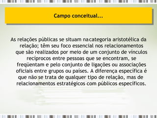 As relações públicas se situam na categoria aristotélica da relação; têm seu foco essencial nos relacionamentos que são realizados por meio de um conjunto de vínculos recíprocos entre pessoas que se encontram, se freqüentam e pelo conjunto de ligações ou associações oficiais entre grupos ou países. A diferença específica é que não se trata de qualquer tipo de relação, mas de  relacionamentos estratégicos com públicos específicos. Campo conceitual... 