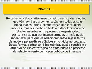 No terreno prático, situam-se os instrumentos da relação, que têm por base a comunicação em todas as suas modalidades, pois a comunicação não é relações públicas, mas o suporte de todo o estabelecimento de relacionamentos entre pessoas e organizações. Aplicam-se ao uso dos instrumentos os princípios do saber-fazer para que os relacionamentos sejam feitos de modo a persuadir os públicos envolvidos no processo. Dessa forma, define-se, à luz teórica, qual o sentido e o objetivo do uso estratégico de cada mídia no processo de relacionamento com cada público de interesse. PRÁTICA... 