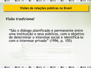 Visão tradicional “ São o diálogo planificado e permanente entre uma instituição e seus públicos, com o objetivo de determinar o interesse social e identificá-lo com o interesse privado” (1996, p. 105) Visões de relações públicas no Brasil 