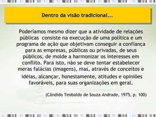 Poderíamos mesmo dizer que a atividade de relações públicas  consiste na execução de uma política e um programa de ação que objetivam conseguir a confiança para as empresas, públicas ou privadas, de seus públicos, de molde a harmonizar os interesses em conflito. Para isto, não se deve tentar estabelecer meras falácias (imagens), mas, através de conceitos e idéias, alcançar, honestamente, atitudes e opiniões favoráveis, para suas organizações em geral. (Cândido Teobaldo de Souza Andrade, 1975, p. 100) Dentro da visão tradicional... 