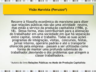 Recorre à filosofia econômica do marxismo para dizer que relações públicas não são uma atividade  neutra, mas estão a serviço da produção capitalista (1986, p. 18).  Dessa forma, elas contribuiriam para a alienação do trabalhador em uma sociedade em que há separação entre capital, renda e trabalho. Todas as suas ações – programas de integração, visitas,  concursos, festas, jornal interno, operário padrão e até o transporte oferecido pela empresa – passam a ser utilizadas como  forma de manter uma profunda submissão do trabalhador,desviando-o dos problemas que atingem a classe trabalhadora. *Autora do livro  Relações Públicas no Modo de Produção Capitalista Visão Marxista (Peruzzo*) 