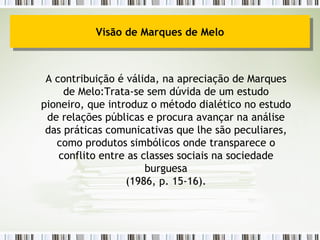A contribuição é válida, na apreciação de Marques de Melo:Trata-se sem dúvida de um estudo pioneiro, que introduz o método dialético no estudo de relações públicas e procura avançar na análise das práticas comunicativas que lhe são peculiares, como produtos simbólicos onde transparece o conflito entre as classes sociais na sociedade burguesa (1986, p. 15-16). Visão de Marques de Melo 