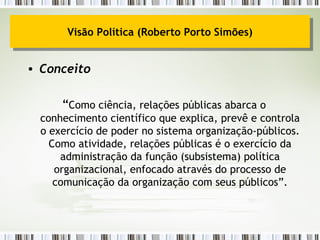 Conceito “ Como ciência, relações públicas abarca o conhecimento científico que explica, prevê e controla o exercício de poder no sistema organização-públicos. Como atividade, relações públicas é o exercício da administração da função (subsistema) política organizacional, enfocado através do processo de comunicação da organização com seus públicos”. Visão Política (Roberto Porto Simões) 