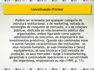 Podem ser acionados por qualquer categoria de estrutura institucional: a de marketing, voltada às estratégias de conquista de mercados, e a de relações públicas, dedicada ao relacionamento público das organizações, ambos figurando como suporte administrativo do executivo, do empresário e dos investimentos produtivos. Quando são combinadas essas e outras funções características das instituições – os seus recursos humanos, as suas instalações e [seus] equipamentos, as suas técnicas e [os] métodos de produção, os seus mercados – surge o transmarketing, garantindo a continuidade operacional e a lucratividade dos organismos, empresariais ou não (1999, p. 11). Conceituação (Fortes) 