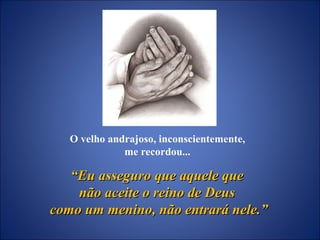 O velho andrajoso, inconscientemente,  me recordou...  “ Eu asseguro que aquele que  não aceite o reino de Deus  como um menino, não entrará nele.” 