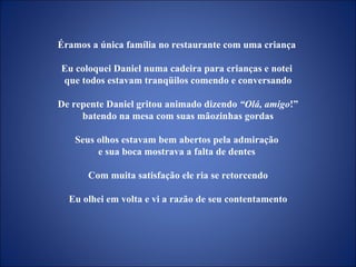 Éramos a única família no restaurante com uma criança  Eu coloquei Daniel numa cadeira para crianças e notei  que todos estavam tranqüilos comendo e conversando De repente Daniel gritou animado dizendo  “Olá, amigo !” batendo na mesa com suas mãozinhas gordas Seus olhos estavam bem abertos pela admiração  e sua boca mostrava a falta de dentes  Com muita satisfação ele ria se retorcendo Eu olhei em volta e vi a razão de seu contentamento 