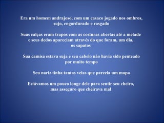 Era um homem andrajoso, com um casaco jogado nos ombros, sujo, engordurado e rasgado Suas calças eram trapos com as costuras abertas até a metade  e seus dedos apareciam através do que foram, um dia,  os sapatos  Sua camisa estava suja e seu cabelo não havia sido penteado por muito tempo  Seu nariz tinha tantas veias que parecia um mapa Estávamos um pouco longe dele para sentir seu cheiro,  mas asseguro que cheirava mal  