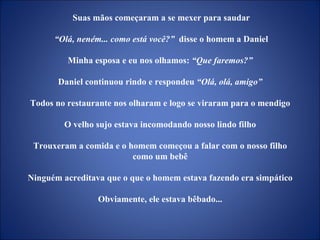 Suas mãos começaram a se mexer para saudar “ Olá, neném... como está você?”   disse o homem a Daniel Minha esposa e eu nos olhamos:  “Que faremos?”  Daniel continuou rindo e respondeu  “Olá, olá, amigo”  Todos no restaurante nos olharam e logo se viraram para o mendigo  O velho sujo estava incomodando nosso lindo filho  Trouxeram a comida e o homem começou a falar com o nosso filho  como um bebê  Ninguém acreditava que o que o homem estava fazendo era simpático  Obviamente, ele estava bêbado...  