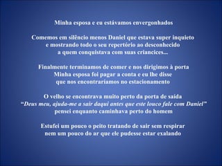 Minha esposa e eu estávamos envergonhados Comemos em silêncio menos Daniel que estava super inquieto  e mostrando todo o seu repertório ao desconhecido  a quem conquistava com suas criancices...  Finalmente terminamos de comer e nos dirigimos à porta Minha esposa foi pagar a conta e eu lhe disse  que nos encontraríamos no estacionamento  O velho se encontrava muito perto da porta de saída  “ Deus meu, ajuda-me a sair daqui antes que este louco fale com Daniel”  pensei enquanto caminhava perto do homem Estufei um pouco o peito tratando de sair sem respirar  nem um pouco do ar que ele pudesse estar exalando  