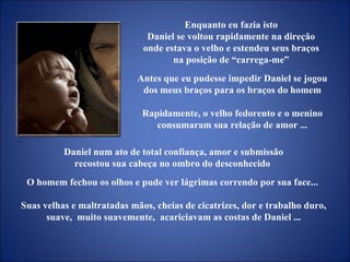 Daniel num ato de total confiança, amor e submissão recostou sua cabeça no ombro do desconhecido  O homem fechou os olhos e pude ver lágrimas correndo por sua face...  Suas velhas e maltratadas mãos, cheias de cicatrizes, dor e trabalho duro, suave,  muito suavemente,  acariciavam as costas de Daniel ... Enquanto eu fazia isto  Daniel se voltou rapidamente na direção  onde estava o velho e estendeu seus braços  na posição de “carrega-me”  Antes que eu pudesse impedir Daniel se jogou dos meus braços para os braços do homem Rapidamente, o velho fedorento e o menino consumaram sua relação de amor ... 
