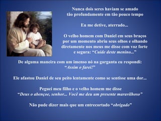 De alguma maneira com um imenso nó na garganta eu respondi:  “ Assim o farei! ”  Ele afastou Daniel de seu peito lentamente como se sentisse uma dor...  Peguei meu filho e o velho homem me disse “ Deus o abençoe, senhor... Você me deu um presente maravilhoso”  Não pude dizer mais que um entrecortado “ obrigado ” Nunca dois seres haviam se amado tão profundamente em tão pouco tempo  Eu me detive, aterrado...  O velho homem com Daniel em seus braços por um momento abriu seus olhos e olhando diretamente nos meus me disse com voz forte  e segura: “ Cuide deste menino... ” 