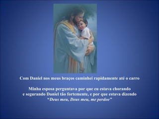 Com Daniel nos meus braços caminhei rapidamente até o carro  Minha esposa perguntava por que eu estava chorando  e segurando Daniel tão fortemente, e por que estava dizendo  “ Deus meu, Deus meu, me perdoe”  