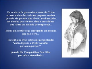 Eu acabava de presenciar o amor de Cristo através da inocência de um pequeno menino  que não viu pecado, que não fez nenhum juízo um menino que viu uma alma e uns adultos  que viram um montão de roupa suja... Eu fui um cristão cego carregando um menino que não o era...  Eu senti que Deus estava me perguntando:  “Estás disposto a dividir seu filho  por um momento?”   quando Ele Compartilhou Seu Filho  por toda a eternidade... 