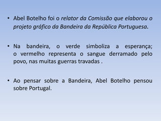 • Abel Botelho foi o relator da Comissão que elaborou o
projeto gráfico da Bandeira da República Portuguesa.
• Na bandeira, o verde simboliza a esperança;
o vermelho representa o sangue derramado pelo
povo, nas muitas guerras travadas .
• Ao pensar sobre a Bandeira, Abel Botelho pensou
sobre Portugal.
 