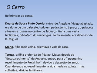 Referências ao conto:
Duarte de Sousa Pinto Osório, viúvo de Ângela e fidalgo abastado,
era dono de um palacete, todo em pedra, junto à praça ; o palacete
situava-se quase no centro de Tabuaço: tinha uma vasta
biblioteca, biblioteca dos avoengos. Politicamente, era defensor de
D. Miguel.
Maria, filha mais velha, orientava a vida da casa.
Teresa , a filha preferida do fidalgo. Meses depois do
“desaparecimento” de Augusto, entrou para o “ pequenino
recolhimento do Freixinho´´ devido a desgosto de amor.
Quando entra no recolhimento, a vida muda na quinta: más
colheitas; dívidas familiares.
O Cerro
 