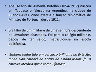 • Abel Acácio de Almeida Botelho (1854-1917) nasceu
em Tabuaço e faleceu na Argentina, na cidade de
Buenos Aires, onde exercia a função diplomática de
Ministro de Portugal, desde 1911.
• Era filho de um militar e de uma senhora descendente
de lavradores abastados. Foi para o colégio militar e,
depois de ter saído, matriculou-se na escola
politécnica.
• Embora tenha tido um percurso brilhante no Exército,
tendo sido coronel no Corpo do Estado-Maior, foi a
carreira literária que o tornou famoso.
 